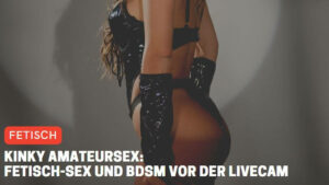 Kinky Amateursex: Fetisch-Sex und BDSM vor der Livecam